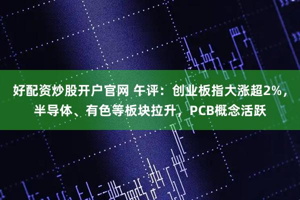 好配资炒股开户官网 午评：创业板指大涨超2%，半导体、有色等板块拉升，PCB概念活跃