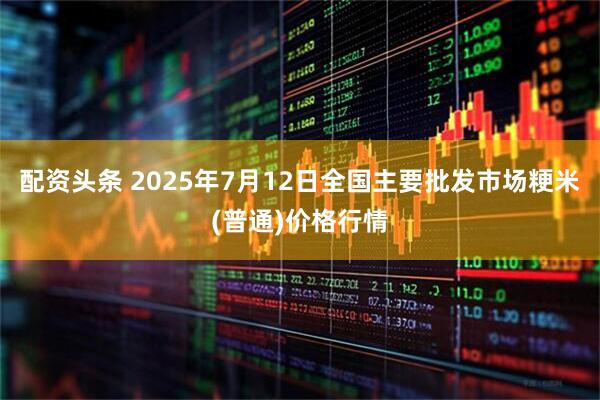 配资头条 2025年7月12日全国主要批发市场粳米(普通)价格行情