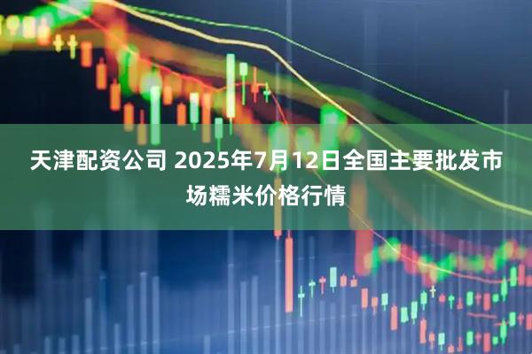 天津配资公司 2025年7月12日全国主要批发市场糯米价格行情