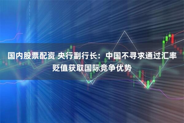 国内股票配资 央行副行长：中国不寻求通过汇率贬值获取国际竞争优势