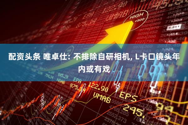 配资头条 唯卓仕: 不排除自研相机, L卡口镜头年内或有戏