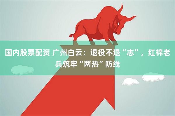 国内股票配资 广州白云：退役不退“志”，红棉老兵筑牢“两热”防线