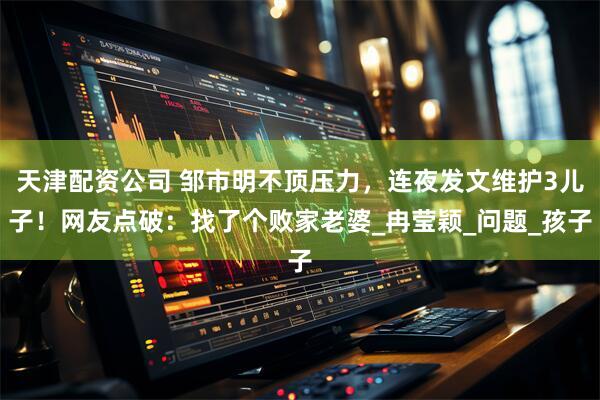 天津配资公司 邹市明不顶压力，连夜发文维护3儿子！网友点破：找了个败家老婆_冉莹颖_问题_孩子