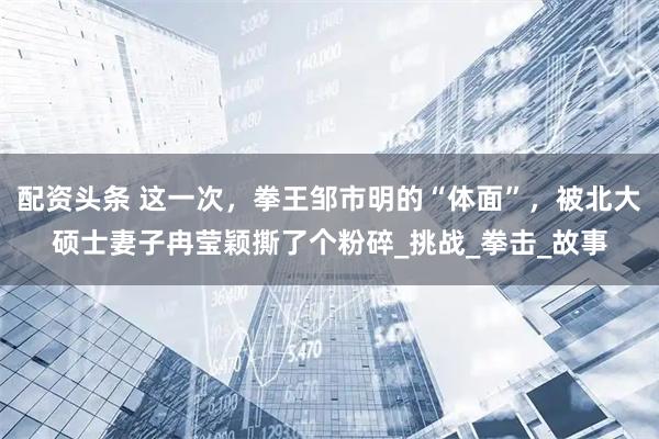 配资头条 这一次，拳王邹市明的“体面”，被北大硕士妻子冉莹颖撕了个粉碎_挑战_拳击_故事