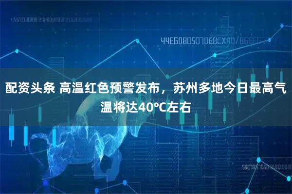 配资头条 高温红色预警发布，苏州多地今日最高气温将达40℃左右