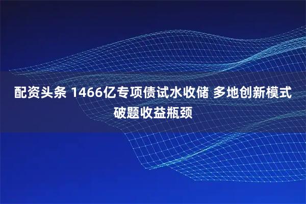 配资头条 1466亿专项债试水收储 多地创新模式破题收益瓶颈
