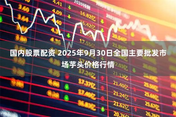 国内股票配资 2025年9月30日全国主要批发市场芋头价格行情