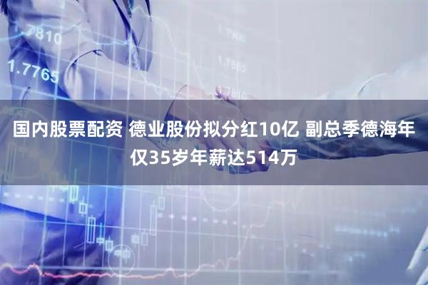 国内股票配资 ﻿德业股份拟分红10亿 副总季德海年仅35岁年薪达514万