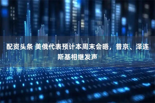 配资头条 美俄代表预计本周末会晤，普京、泽连斯基相继发声