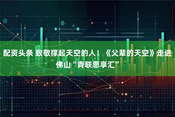 配资头条 致敬撑起天空的人！《父辈的天空》走进佛山“青联思享汇”