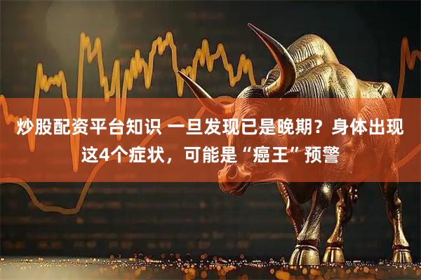 炒股配资平台知识 一旦发现已是晚期？身体出现这4个症状，可能是“癌王”预警