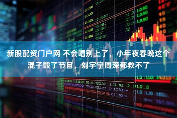 新股配资门户网 不会唱别上了，小年夜春晚这个混子毁了节目，刘宇宁周深都救不了