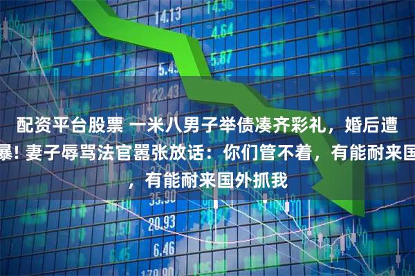 配资平台股票 一米八男子举债凑齐彩礼，婚后遭妻子家暴! 妻子辱骂法官嚣张放话：你们管不着，有能耐来国外抓我