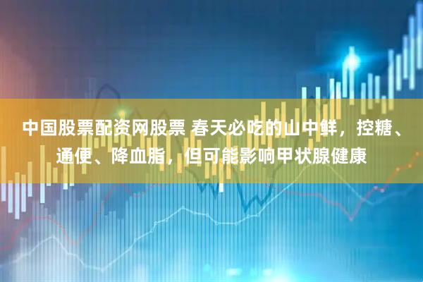 中国股票配资网股票 春天必吃的山中鲜，控糖、通便、降血脂，但可能影响甲状腺健康