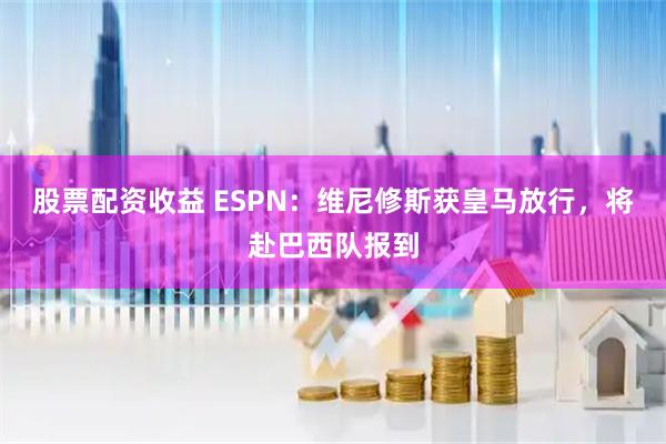股票配资收益 ESPN：维尼修斯获皇马放行，将赴巴西队报到