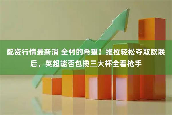 配资行情最新消 全村的希望！维拉轻松夺取欧联后，英超能否包揽三大杯全看枪手
